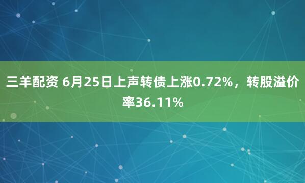 三羊配资 6月25日上声转债上涨0.72%，转股溢价率36.11%
