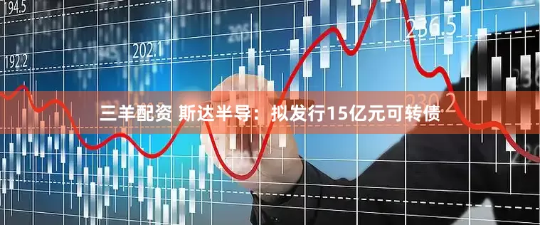 三羊配资 斯达半导：拟发行15亿元可转债