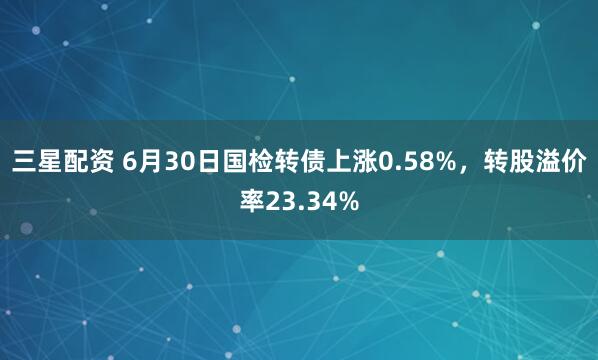 三星配资 6月30日国检转债上涨0.58%，转股溢价率23.34%
