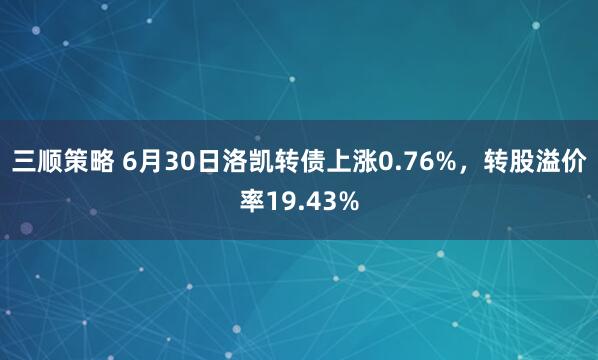 三顺策略 6月30日洛凯转债上涨0.76%，转股溢价率19.43%
