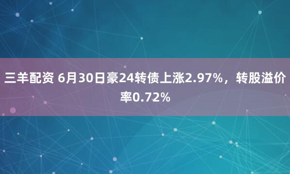 三羊配资 6月30日豪24转债上涨2.97%，转股溢价率0.72%