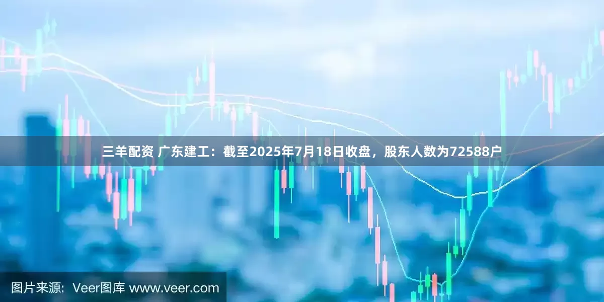 三羊配资 广东建工：截至2025年7月18日收盘，股东人数为72588户