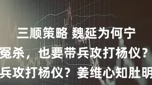 三顺策略 魏延为何宁愿被蜀汉冤杀，也要带兵攻打杨仪？姜维心知肚明