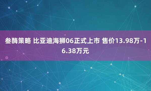叁酶策略 比亚迪海狮06正式上市 售价13.98万-16.38万元