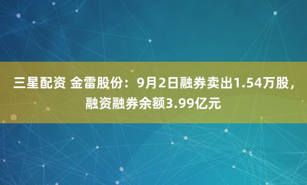 三星配资 金雷股份：9月2日融券卖出1.54万股，融资融券余额3.99亿元