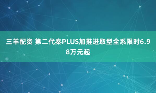 三羊配资 第二代秦PLUS加推进取型全系限时6.98万元起